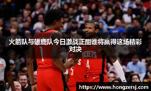 火箭队与雄鹿队今日激战正酣谁将赢得这场精彩对决